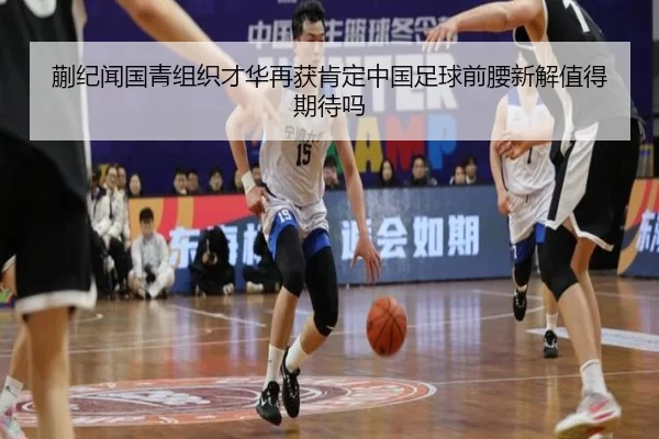 蒯纪闻国青组织才华再获肯定中国足球前腰新解值得期待吗